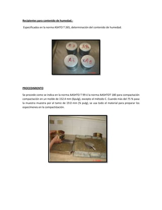 Recipientes para contenido de humedad.-
Especificados en la norma ASHTO T 265, determinación del contenido de humedad.
PROCEDIMIENTO
Se procede como se indica en la norma AASHTO T 99 ó la norma AASHTOT 180 para compactación
compactación en un molde de 152.4 mm (6pulg), excepto el método C. Cuando más del 75 % pasa
la muestra muestra por el tamiz de 19.0 mm (¾ pulg), se usa todo el material para preparar los
especímenes en la compactióación.
 