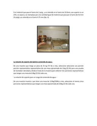 Si el material que pasa el tamiz de 2 pulg., y es retenido en el tamiz de 19.0mm, sea superio ra un
25%, se separa y se reemplaza por una cantidad igual de material que pasa por el tamiz de 9.0 mm
(¾ pulg) y es retenido en el tamiz 4.75 mm (No. 4).
La relación de soporte del óptimo contenido de agua.-
De una muestra que tenga un peso de 35 kg (75 lb) o más, seleccione seleccione una porción
porción representativa representativa de una masa aproximada de 11kg (25 lb) para una prueba
de humedad -densidad y divida el resto de la muestra para obtener tres porciones representativas
que tengan una masa de 6.8kg (15 lb) cada una.
La relación de soporte para un rango de contenido de agua.-
De una muestra muestra que tiene una masa de 113kg(250lb) o más, seleccione al menos cinco
porciones representativas que tengan una masa aproximada de 6.8kg (15 lb) cada una.
 