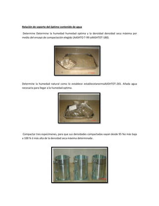 Relación de soporte del óptimo contenido de agua
Determine Determine la humedad humedad optima y la densidad densidad seca máxima por
medio del ensayo de compactación elegido (AASHTO T-99 oAASHTOT-180).
Determine la humedad natural como lo establece establecelanormaAASHTOT-265. Añada agua
necesaria para llegar a la humedad optima.
Compactar tres especímenes, para que sus densidades compactadas vayan desde 95 %o más baja
a 100 % ó más alta de la densidad seca máxima determinada .
 
