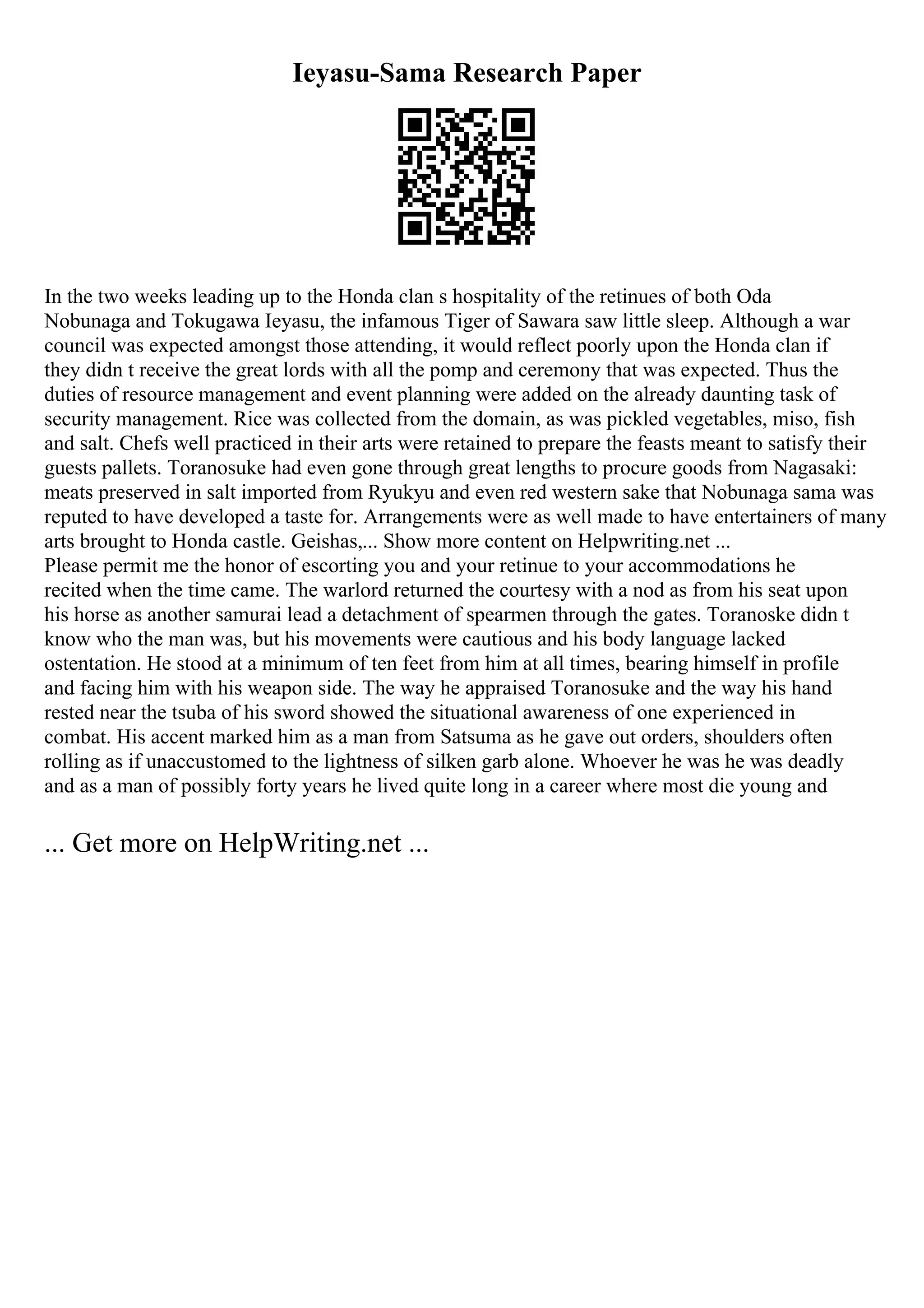 Ieyasu-Sama Research Paper
In the two weeks leading up to the Honda clan s hospitality of the retinues of both Oda
Nobunaga and Tokugawa Ieyasu, the infamous Tiger of Sawara saw little sleep. Although a war
council was expected amongst those attending, it would reflect poorly upon the Honda clan if
they didn t receive the great lords with all the pomp and ceremony that was expected. Thus the
duties of resource management and event planning were added on the already daunting task of
security management. Rice was collected from the domain, as was pickled vegetables, miso, fish
and salt. Chefs well practiced in their arts were retained to prepare the feasts meant to satisfy their
guests pallets. Toranosuke had even gone through great lengths to procure goods from Nagasaki:
meats preserved in salt imported from Ryukyu and even red western sake that Nobunaga sama was
reputed to have developed a taste for. Arrangements were as well made to have entertainers of many
arts brought to Honda castle. Geishas,... Show more content on Helpwriting.net ...
Please permit me the honor of escorting you and your retinue to your accommodations he
recited when the time came. The warlord returned the courtesy with a nod as from his seat upon
his horse as another samurai lead a detachment of spearmen through the gates. Toranoske didn t
know who the man was, but his movements were cautious and his body language lacked
ostentation. He stood at a minimum of ten feet from him at all times, bearing himself in profile
and facing him with his weapon side. The way he appraised Toranosuke and the way his hand
rested near the tsuba of his sword showed the situational awareness of one experienced in
combat. His accent marked him as a man from Satsuma as he gave out orders, shoulders often
rolling as if unaccustomed to the lightness of silken garb alone. Whoever he was he was deadly
and as a man of possibly forty years he lived quite long in a career where most die young and
... Get more on HelpWriting.net ...
 