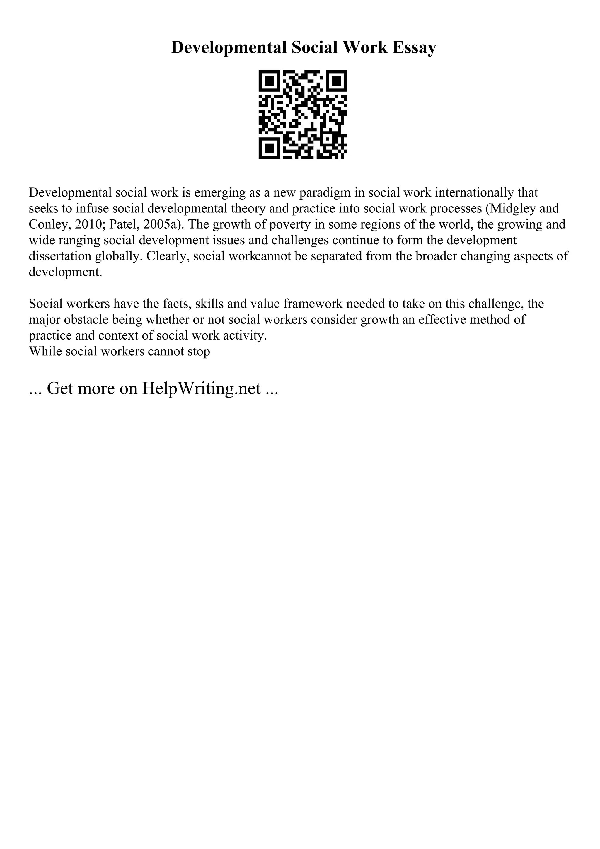 Developmental Social Work Essay
Developmental social work is emerging as a new paradigm in social work internationally that
seeks to infuse social developmental theory and practice into social work processes (Midgley and
Conley, 2010; Patel, 2005a). The growth of poverty in some regions of the world, the growing and
wide ranging social development issues and challenges continue to form the development
dissertation globally. Clearly, social workcannot be separated from the broader changing aspects of
development.
Social workers have the facts, skills and value framework needed to take on this challenge, the
major obstacle being whether or not social workers consider growth an effective method of
practice and context of social work activity.
While social workers cannot stop
... Get more on HelpWriting.net ...
 