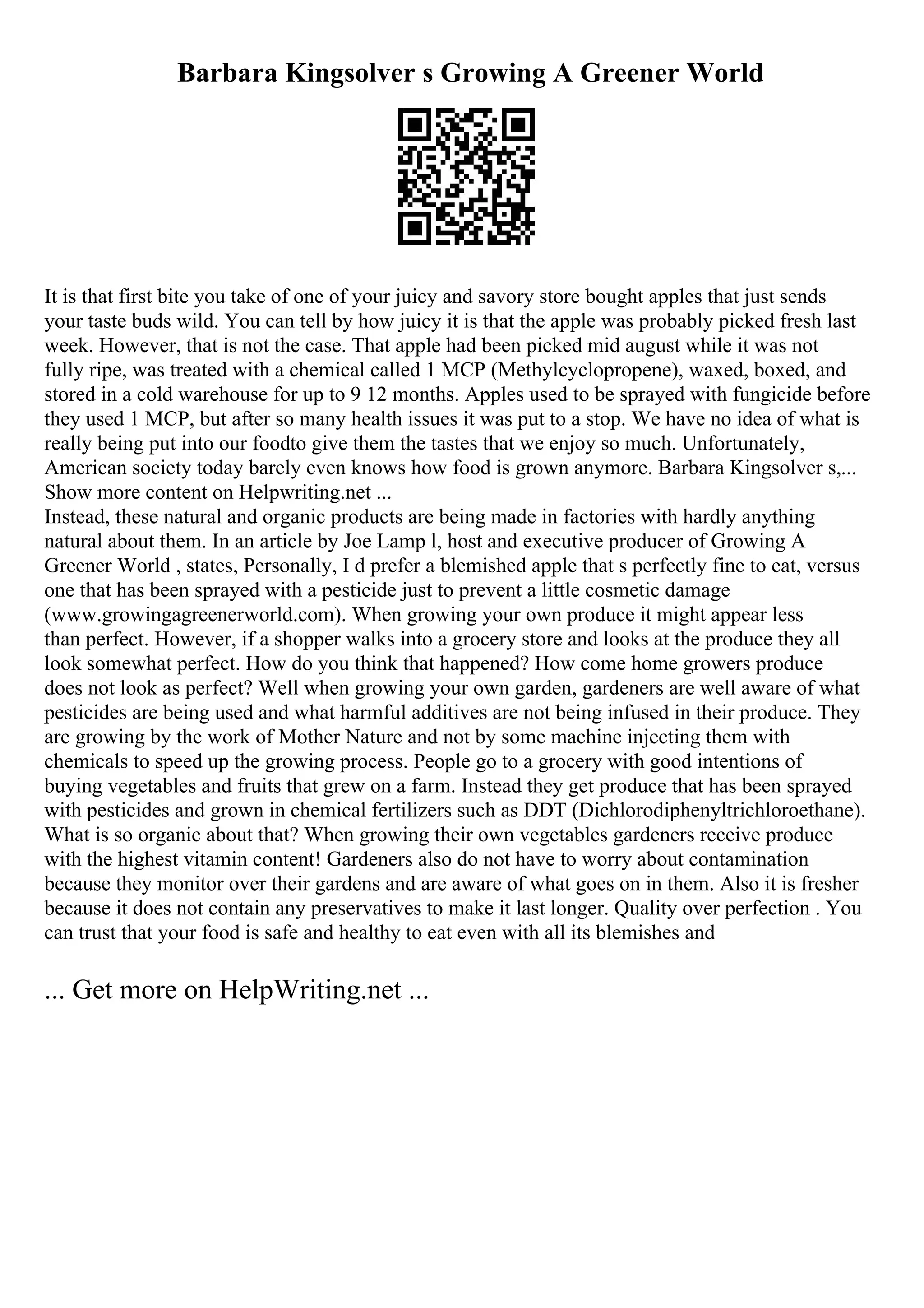Barbara Kingsolver s Growing A Greener World
It is that first bite you take of one of your juicy and savory store bought apples that just sends
your taste buds wild. You can tell by how juicy it is that the apple was probably picked fresh last
week. However, that is not the case. That apple had been picked mid august while it was not
fully ripe, was treated with a chemical called 1 MCP (Methylcyclopropene), waxed, boxed, and
stored in a cold warehouse for up to 9 12 months. Apples used to be sprayed with fungicide before
they used 1 MCP, but after so many health issues it was put to a stop. We have no idea of what is
really being put into our foodto give them the tastes that we enjoy so much. Unfortunately,
American society today barely even knows how food is grown anymore. Barbara Kingsolver s,...
Show more content on Helpwriting.net ...
Instead, these natural and organic products are being made in factories with hardly anything
natural about them. In an article by Joe Lamp l, host and executive producer of Growing A
Greener World , states, Personally, I d prefer a blemished apple that s perfectly fine to eat, versus
one that has been sprayed with a pesticide just to prevent a little cosmetic damage
(www.growingagreenerworld.com). When growing your own produce it might appear less
than perfect. However, if a shopper walks into a grocery store and looks at the produce they all
look somewhat perfect. How do you think that happened? How come home growers produce
does not look as perfect? Well when growing your own garden, gardeners are well aware of what
pesticides are being used and what harmful additives are not being infused in their produce. They
are growing by the work of Mother Nature and not by some machine injecting them with
chemicals to speed up the growing process. People go to a grocery with good intentions of
buying vegetables and fruits that grew on a farm. Instead they get produce that has been sprayed
with pesticides and grown in chemical fertilizers such as DDT (Dichlorodiphenyltrichloroethane).
What is so organic about that? When growing their own vegetables gardeners receive produce
with the highest vitamin content! Gardeners also do not have to worry about contamination
because they monitor over their gardens and are aware of what goes on in them. Also it is fresher
because it does not contain any preservatives to make it last longer. Quality over perfection . You
can trust that your food is safe and healthy to eat even with all its blemishes and
... Get more on HelpWriting.net ...
 
