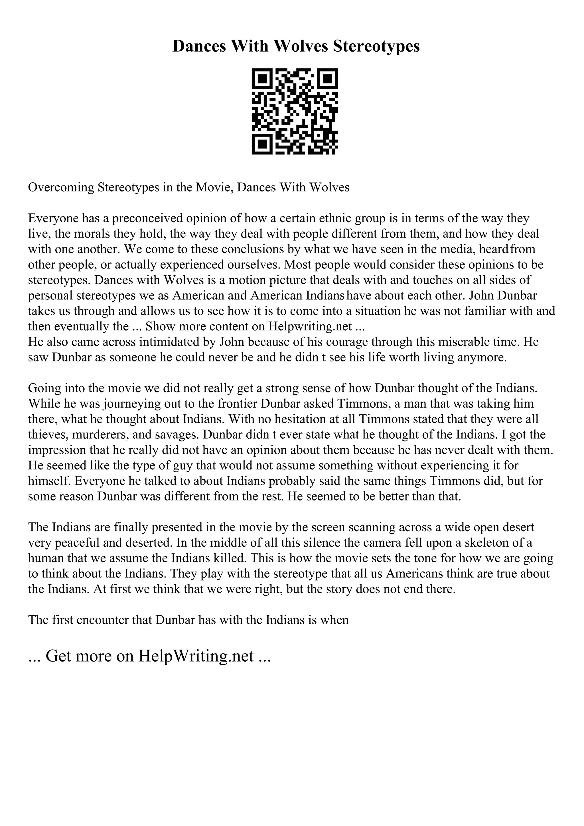Dances With Wolves Stereotypes
Overcoming Stereotypes in the Movie, Dances With Wolves
Everyone has a preconceived opinion of how a certain ethnic group is in terms of the way they
live, the morals they hold, the way they deal with people different from them, and how they deal
with one another. We come to these conclusions by what we have seen in the media, heardfrom
other people, or actually experienced ourselves. Most people would consider these opinions to be
stereotypes. Dances with Wolves is a motion picture that deals with and touches on all sides of
personal stereotypes we as American and American Indianshave about each other. John Dunbar
takes us through and allows us to see how it is to come into a situation he was not familiar with and
then eventually the ... Show more content on Helpwriting.net ...
He also came across intimidated by John because of his courage through this miserable time. He
saw Dunbar as someone he could never be and he didn t see his life worth living anymore.
Going into the movie we did not really get a strong sense of how Dunbar thought of the Indians.
While he was journeying out to the frontier Dunbar asked Timmons, a man that was taking him
there, what he thought about Indians. With no hesitation at all Timmons stated that they were all
thieves, murderers, and savages. Dunbar didn t ever state what he thought of the Indians. I got the
impression that he really did not have an opinion about them because he has never dealt with them.
He seemed like the type of guy that would not assume something without experiencing it for
himself. Everyone he talked to about Indians probably said the same things Timmons did, but for
some reason Dunbar was different from the rest. He seemed to be better than that.
The Indians are finally presented in the movie by the screen scanning across a wide open desert
very peaceful and deserted. In the middle of all this silence the camera fell upon a skeleton of a
human that we assume the Indians killed. This is how the movie sets the tone for how we are going
to think about the Indians. They play with the stereotype that all us Americans think are true about
the Indians. At first we think that we were right, but the story does not end there.
The first encounter that Dunbar has with the Indians is when
... Get more on HelpWriting.net ...
 
