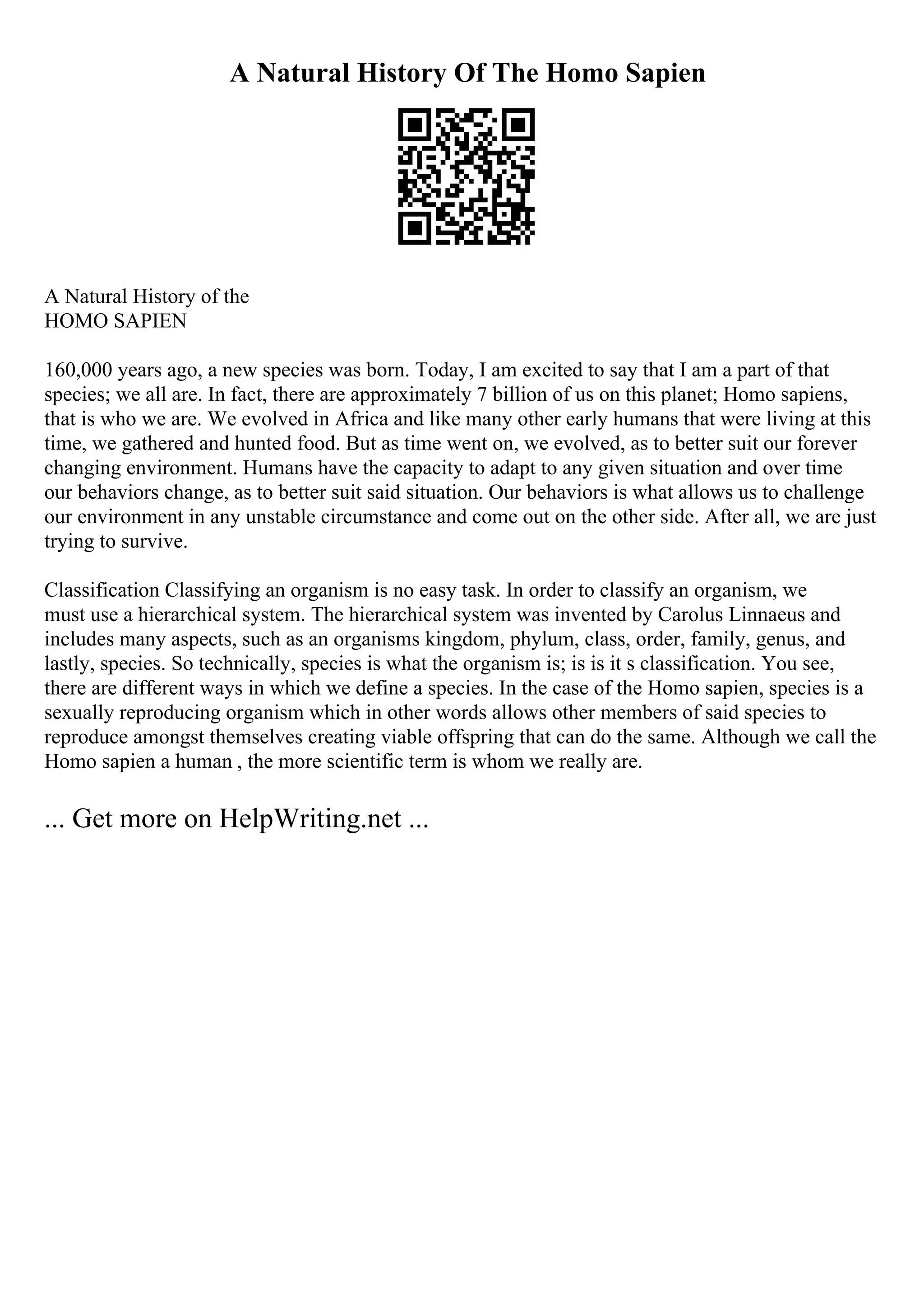A Natural History Of The Homo Sapien
A Natural History of the
HOMO SAPIEN
160,000 years ago, a new species was born. Today, I am excited to say that I am a part of that
species; we all are. In fact, there are approximately 7 billion of us on this planet; Homo sapiens,
that is who we are. We evolved in Africa and like many other early humans that were living at this
time, we gathered and hunted food. But as time went on, we evolved, as to better suit our forever
changing environment. Humans have the capacity to adapt to any given situation and over time
our behaviors change, as to better suit said situation. Our behaviors is what allows us to challenge
our environment in any unstable circumstance and come out on the other side. After all, we are just
trying to survive.
Classification Classifying an organism is no easy task. In order to classify an organism, we
must use a hierarchical system. The hierarchical system was invented by Carolus Linnaeus and
includes many aspects, such as an organisms kingdom, phylum, class, order, family, genus, and
lastly, species. So technically, species is what the organism is; is is it s classification. You see,
there are different ways in which we define a species. In the case of the Homo sapien, species is a
sexually reproducing organism which in other words allows other members of said species to
reproduce amongst themselves creating viable offspring that can do the same. Although we call the
Homo sapien a human , the more scientific term is whom we really are.
... Get more on HelpWriting.net ...
 