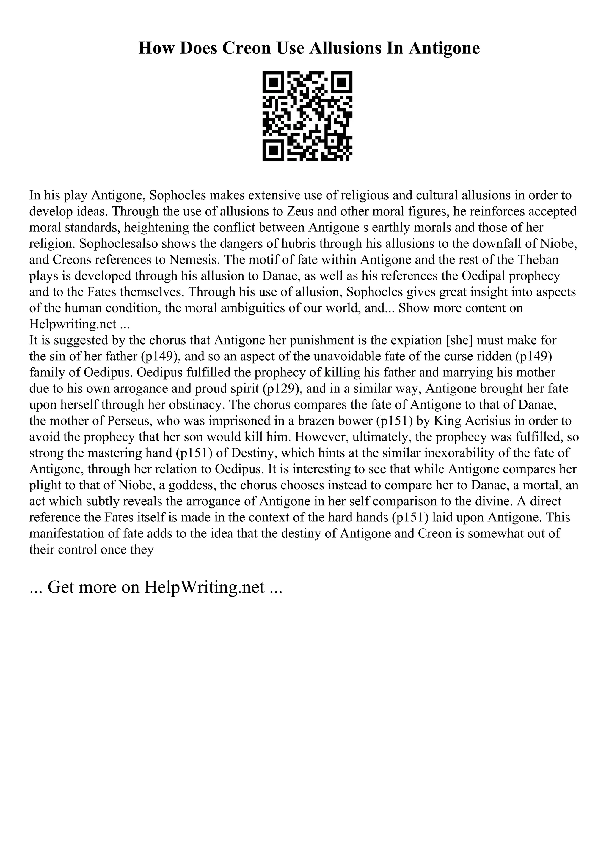 How Does Creon Use Allusions In Antigone
In his play Antigone, Sophocles makes extensive use of religious and cultural allusions in order to
develop ideas. Through the use of allusions to Zeus and other moral figures, he reinforces accepted
moral standards, heightening the conflict between Antigone s earthly morals and those of her
religion. Sophoclesalso shows the dangers of hubris through his allusions to the downfall of Niobe,
and Creons references to Nemesis. The motif of fate within Antigone and the rest of the Theban
plays is developed through his allusion to Danae, as well as his references the Oedipal prophecy
and to the Fates themselves. Through his use of allusion, Sophocles gives great insight into aspects
of the human condition, the moral ambiguities of our world, and... Show more content on
Helpwriting.net ...
It is suggested by the chorus that Antigone her punishment is the expiation [she] must make for
the sin of her father (p149), and so an aspect of the unavoidable fate of the curse ridden (p149)
family of Oedipus. Oedipus fulfilled the prophecy of killing his father and marrying his mother
due to his own arrogance and proud spirit (p129), and in a similar way, Antigone brought her fate
upon herself through her obstinacy. The chorus compares the fate of Antigone to that of Danae,
the mother of Perseus, who was imprisoned in a brazen bower (p151) by King Acrisius in order to
avoid the prophecy that her son would kill him. However, ultimately, the prophecy was fulfilled, so
strong the mastering hand (p151) of Destiny, which hints at the similar inexorability of the fate of
Antigone, through her relation to Oedipus. It is interesting to see that while Antigone compares her
plight to that of Niobe, a goddess, the chorus chooses instead to compare her to Danae, a mortal, an
act which subtly reveals the arrogance of Antigone in her self comparison to the divine. A direct
reference the Fates itself is made in the context of the hard hands (p151) laid upon Antigone. This
manifestation of fate adds to the idea that the destiny of Antigone and Creon is somewhat out of
their control once they
... Get more on HelpWriting.net ...
 