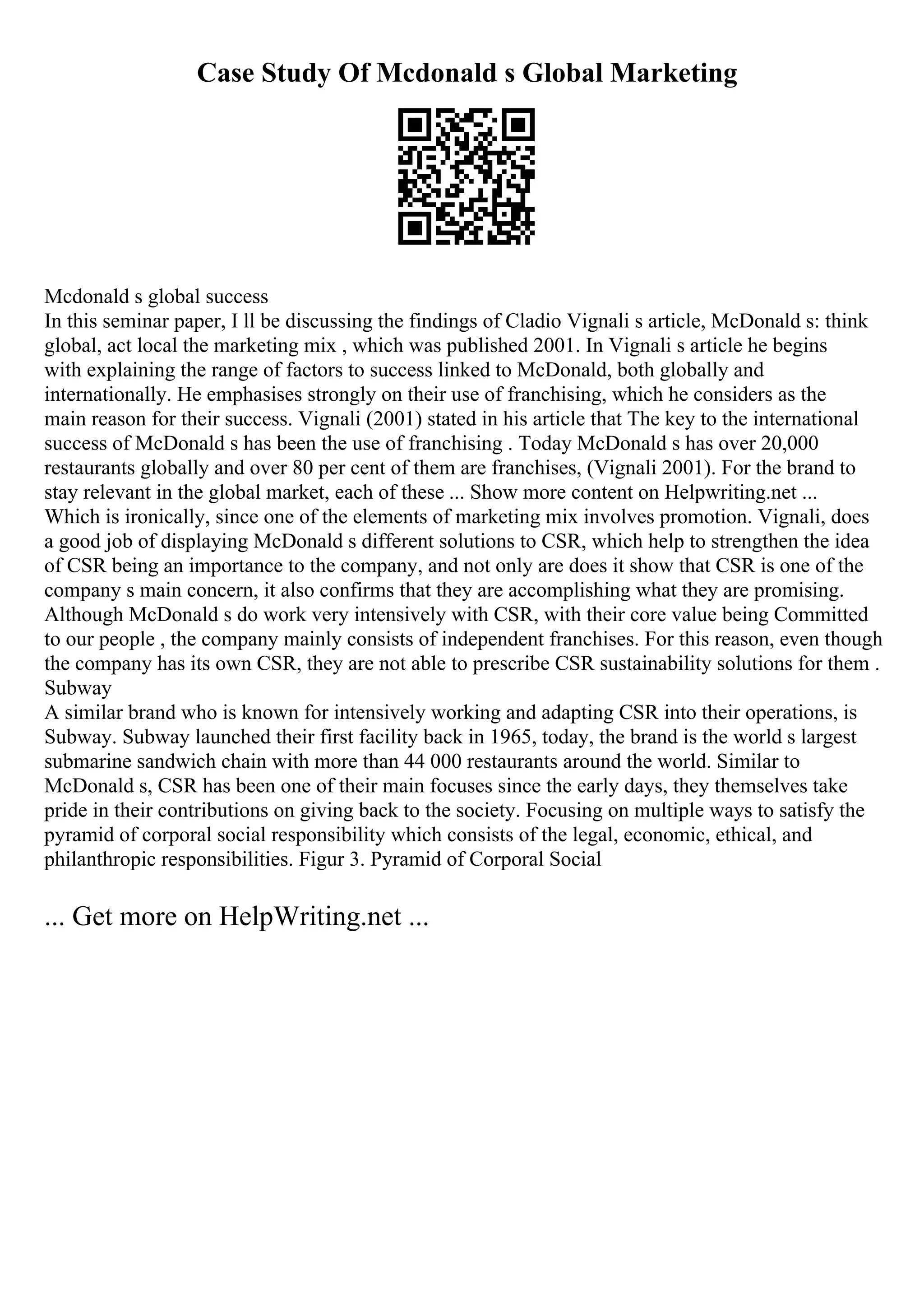 Case Study Of Mcdonald s Global Marketing
Mcdonald s global success
In this seminar paper, I ll be discussing the findings of Cladio Vignali s article, McDonald s: think
global, act local the marketing mix , which was published 2001. In Vignali s article he begins
with explaining the range of factors to success linked to McDonald, both globally and
internationally. He emphasises strongly on their use of franchising, which he considers as the
main reason for their success. Vignali (2001) stated in his article that The key to the international
success of McDonald s has been the use of franchising . Today McDonald s has over 20,000
restaurants globally and over 80 per cent of them are franchises, (Vignali 2001). For the brand to
stay relevant in the global market, each of these ... Show more content on Helpwriting.net ...
Which is ironically, since one of the elements of marketing mix involves promotion. Vignali, does
a good job of displaying McDonald s different solutions to CSR, which help to strengthen the idea
of CSR being an importance to the company, and not only are does it show that CSR is one of the
company s main concern, it also confirms that they are accomplishing what they are promising.
Although McDonald s do work very intensively with CSR, with their core value being Committed
to our people , the company mainly consists of independent franchises. For this reason, even though
the company has its own CSR, they are not able to prescribe CSR sustainability solutions for them .
Subway
A similar brand who is known for intensively working and adapting CSR into their operations, is
Subway. Subway launched their first facility back in 1965, today, the brand is the world s largest
submarine sandwich chain with more than 44 000 restaurants around the world. Similar to
McDonald s, CSR has been one of their main focuses since the early days, they themselves take
pride in their contributions on giving back to the society. Focusing on multiple ways to satisfy the
pyramid of corporal social responsibility which consists of the legal, economic, ethical, and
philanthropic responsibilities. Figur 3. Pyramid of Corporal Social
... Get more on HelpWriting.net ...
 