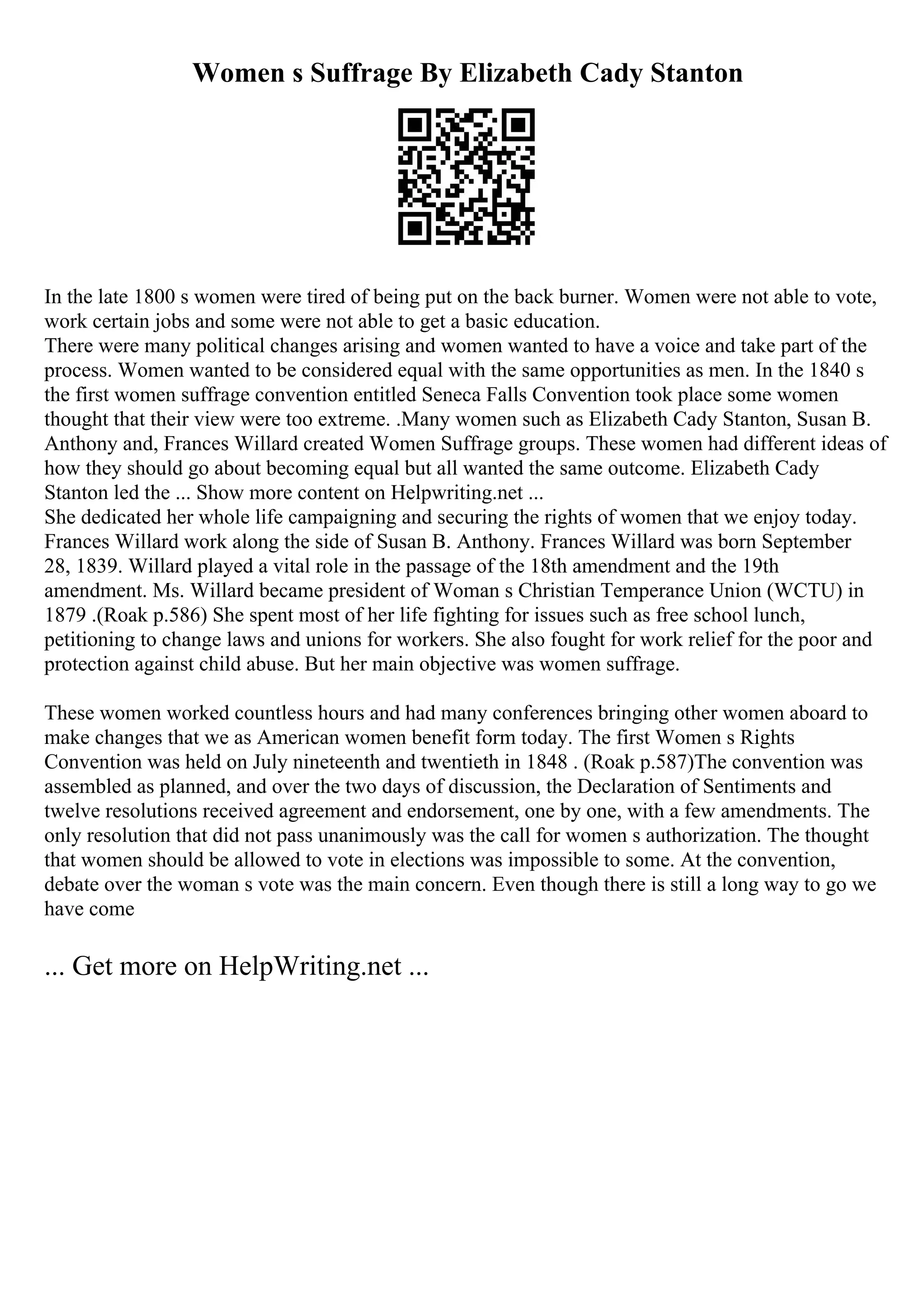 Women s Suffrage By Elizabeth Cady Stanton
In the late 1800 s women were tired of being put on the back burner. Women were not able to vote,
work certain jobs and some were not able to get a basic education.
There were many political changes arising and women wanted to have a voice and take part of the
process. Women wanted to be considered equal with the same opportunities as men. In the 1840 s
the first women suffrage convention entitled Seneca Falls Convention took place some women
thought that their view were too extreme. .Many women such as Elizabeth Cady Stanton, Susan B.
Anthony and, Frances Willard created Women Suffrage groups. These women had different ideas of
how they should go about becoming equal but all wanted the same outcome. Elizabeth Cady
Stanton led the ... Show more content on Helpwriting.net ...
She dedicated her whole life campaigning and securing the rights of women that we enjoy today.
Frances Willard work along the side of Susan B. Anthony. Frances Willard was born September
28, 1839. Willard played a vital role in the passage of the 18th amendment and the 19th
amendment. Ms. Willard became president of Woman s Christian Temperance Union (WCTU) in
1879 .(Roak p.586) She spent most of her life fighting for issues such as free school lunch,
petitioning to change laws and unions for workers. She also fought for work relief for the poor and
protection against child abuse. But her main objective was women suffrage.
These women worked countless hours and had many conferences bringing other women aboard to
make changes that we as American women benefit form today. The first Women s Rights
Convention was held on July nineteenth and twentieth in 1848 . (Roak p.587)The convention was
assembled as planned, and over the two days of discussion, the Declaration of Sentiments and
twelve resolutions received agreement and endorsement, one by one, with a few amendments. The
only resolution that did not pass unanimously was the call for women s authorization. The thought
that women should be allowed to vote in elections was impossible to some. At the convention,
debate over the woman s vote was the main concern. Even though there is still a long way to go we
have come
... Get more on HelpWriting.net ...
 