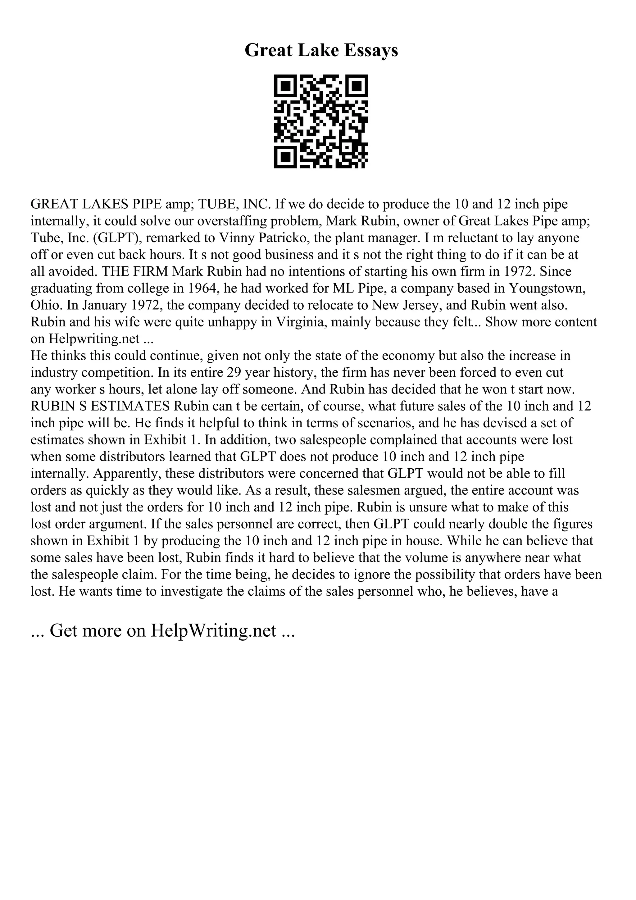 Great Lake Essays
GREAT LAKES PIPE amp; TUBE, INC. If we do decide to produce the 10 and 12 inch pipe
internally, it could solve our overstaffing problem, Mark Rubin, owner of Great Lakes Pipe amp;
Tube, Inc. (GLPT), remarked to Vinny Patricko, the plant manager. I m reluctant to lay anyone
off or even cut back hours. It s not good business and it s not the right thing to do if it can be at
all avoided. THE FIRM Mark Rubin had no intentions of starting his own firm in 1972. Since
graduating from college in 1964, he had worked for ML Pipe, a company based in Youngstown,
Ohio. In January 1972, the company decided to relocate to New Jersey, and Rubin went also.
Rubin and his wife were quite unhappy in Virginia, mainly because they felt... Show more content
on Helpwriting.net ...
He thinks this could continue, given not only the state of the economy but also the increase in
industry competition. In its entire 29 year history, the firm has never been forced to even cut
any worker s hours, let alone lay off someone. And Rubin has decided that he won t start now.
RUBIN S ESTIMATES Rubin can t be certain, of course, what future sales of the 10 inch and 12
inch pipe will be. He finds it helpful to think in terms of scenarios, and he has devised a set of
estimates shown in Exhibit 1. In addition, two salespeople complained that accounts were lost
when some distributors learned that GLPT does not produce 10 inch and 12 inch pipe
internally. Apparently, these distributors were concerned that GLPT would not be able to fill
orders as quickly as they would like. As a result, these salesmen argued, the entire account was
lost and not just the orders for 10 inch and 12 inch pipe. Rubin is unsure what to make of this
lost order argument. If the sales personnel are correct, then GLPT could nearly double the figures
shown in Exhibit 1 by producing the 10 inch and 12 inch pipe in house. While he can believe that
some sales have been lost, Rubin finds it hard to believe that the volume is anywhere near what
the salespeople claim. For the time being, he decides to ignore the possibility that orders have been
lost. He wants time to investigate the claims of the sales personnel who, he believes, have a
... Get more on HelpWriting.net ...
 