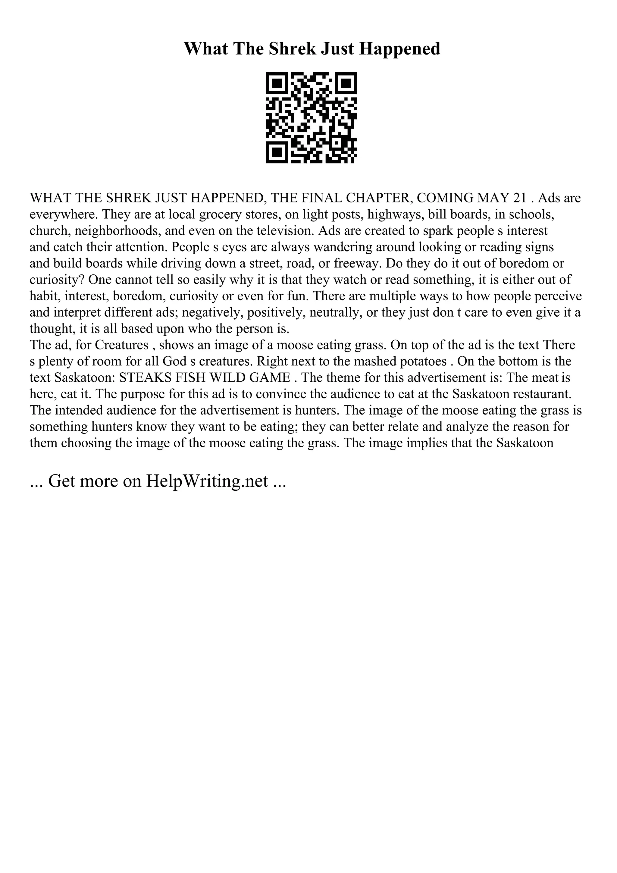 What The Shrek Just Happened
WHAT THE SHREK JUST HAPPENED, THE FINAL CHAPTER, COMING MAY 21 . Ads are
everywhere. They are at local grocery stores, on light posts, highways, bill boards, in schools,
church, neighborhoods, and even on the television. Ads are created to spark people s interest
and catch their attention. People s eyes are always wandering around looking or reading signs
and build boards while driving down a street, road, or freeway. Do they do it out of boredom or
curiosity? One cannot tell so easily why it is that they watch or read something, it is either out of
habit, interest, boredom, curiosity or even for fun. There are multiple ways to how people perceive
and interpret different ads; negatively, positively, neutrally, or they just don t care to even give it a
thought, it is all based upon who the person is.
The ad, for Creatures , shows an image of a moose eating grass. On top of the ad is the text There
s plenty of room for all God s creatures. Right next to the mashed potatoes . On the bottom is the
text Saskatoon: STEAKS FISH WILD GAME . The theme for this advertisement is: The meat is
here, eat it. The purpose for this ad is to convince the audience to eat at the Saskatoon restaurant.
The intended audience for the advertisement is hunters. The image of the moose eating the grass is
something hunters know they want to be eating; they can better relate and analyze the reason for
them choosing the image of the moose eating the grass. The image implies that the Saskatoon
... Get more on HelpWriting.net ...
 