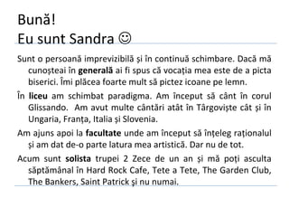 Bună!
Eu sunt Sandra 
Sunt o persoană imprevizibilă și în continuă schimbare. Dacă mă
   cunoșteai în generală ai fi spus că vocația mea este de a picta
   biserici. Îmi plăcea foarte mult să pictez icoane pe lemn.
În liceu am schimbat paradigma. Am început să cânt în corul
   Glissando. Am avut multe cântări atât în Târgoviște cât și în
   Ungaria, Franța, Italia și Slovenia.
Am ajuns apoi la facultate unde am început să înțeleg raționalul
   și am dat de-o parte latura mea artistică. Dar nu de tot.
Acum sunt solista trupei 2 Zece de un an și mă poți asculta
   săptămânal în Hard Rock Cafe, Tete a Tete, The Garden Club,
   The Bankers, Saint Patrick şi nu numai.
 