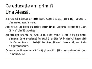 Ce educație am primit?
Una Aleasă.
E greu să găsești un mix bun. Cam același lucru pot spune si
  despre educația mea.
Am făcut un liceu cu profil economic; Colegiul Economic „Ion
  Ghica” din Târgoviște.
Mi-am dat seama că ASE-ul nu-i de mine și am ales cu totul
  altceva. Sunt studentă în anul 3 la SNSPA în cadrul Facultății
  de Comunicare și Relații Publice. Și sunt tare mulțumită de
  alegerea făcută.
Acum a venit vremea să învăț și practic. Știi cumva de vreun job
  în online? 
 
