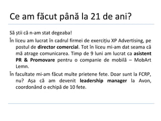Ce am făcut până la 21 de ani?
Să știi că n-am stat degeaba!
În liceu am lucrat în cadrul firmei de exercițiu XP Advertising, pe
   postul de director comercial. Tot în liceu mi-am dat seama că
   mă atrage comunicarea. Timp de 9 luni am lucrat ca asistent
   PR & Promovare pentru o companie de mobilă – MobArt
   Lemn.
În facultate mi-am făcut multe prietene fete. Doar sunt la FCRP,
   nu? Așa că am devenit leadership manager la Avon,
   coordonând o echipă de 10 fete.
 