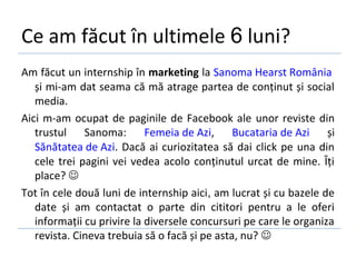 Ce am făcut în ultimele 6 luni?
Am făcut un internship în marketing la Sanoma Hearst România
   și mi-am dat seama că mă atrage partea de conținut și social
   media.
Aici m-am ocupat de paginile de Facebook ale unor reviste din
   trustul Sanoma:          Femeia de Azi,     Bucataria de Azi    și
   Sănătatea de Azi. Dacă ai curiozitatea să dai click pe una din
   cele trei pagini vei vedea acolo conținutul urcat de mine. Îți
   place? 
Tot în cele două luni de internship aici, am lucrat și cu bazele de
   date și am contactat o parte din cititori pentru a le oferi
   informații cu privire la diversele concursuri pe care le organiza
   revista. Cineva trebuia să o facă și pe asta, nu? 
 