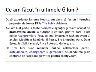 Ce am făcut în ultimele 6 luni?
După experiența Sanoma Hearst, am ajuns să fac un internship
   pe postul de Junior PR la The Public Advisors.
Aici am luat parte la toate proiectele agenției şi m-am ocupat de
   promovarea online a tuturor clienților, printre care, a10a
   ediție Avanpremiere Fest, cel mai important fashion event al
   anului, MediHelp România, Il Passo, Era Shopping Park, Dent
   Estet, Set Sail, tanaaa!, Anca Poteraşu Gallery, etc.
De trei luni sunt redactor online colaborator pentru
   instilulmeu.ro, cooltgv.com si gen90.net, ocupându-mă şi de
   conturile de Facebook șiTwitter pentru cooltgv.com.
 