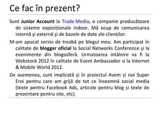 Ce fac în prezent?
Sunt Junior Account la Trade Media, o companie producătoare
  de sisteme expoziționale indoor. Mă ocup de comunicarea
  internă şi externă şi de bazele de date ale clienților.
M-am apucat serios de treabă pe blogul meu. Am participat în
  calitate de blogger oficial la Social Networks Conference şi la
  evenimente din blogosferă. Urmatoarea intâlnire va fi la
  Webstock 2012 în calitate de Event Ambassador si la Internet
  & Mobile World 2012.
De asemenea, sunt implicată și în proiectul Avem și noi Super
  Eroi pentru care am grijă de tot ce înseamnă social media
  (texte pentru Facebook Ads, articole pentru blog și texte de
  prezentare pentru site, etc).
 