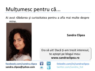 Mulțumesc pentru că...
Ai avut răbdarea şi curiozitatea pentru a afla mai multe despre
   mine.



                                                  Sandra Clipea



                             Era să uit! Dacă ți-am trezit interesul,
                             Era să uit! Dacă ți-am trezit interesul,
                                   te aștept pe blogul meu:
                                    te aștept pe blogul meu:
                                     www.sandraclipea.ro
                                      www.sandraclipea.ro
facebook.com/sandra.clipea               linkedin.com/in/sandraclipea
sandra.clipea@yahoo.com                  twitter.com/sandra_fcd
 