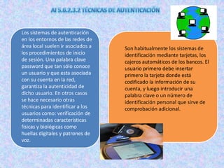 Los sistemas de autenticación
en los entornos de las redes de
área local suelen ir asociados a   Son habitualmente los sistemas de
los procedimientos de inicio       identificación mediante tarjetas, los
de sesión. Una palabra clave       cajeros automáticos de los bancos. El
password que tan sólo conoce       usuario primero debe insertar
un usuario y que esta asociada     primero la tarjeta donde está
con su cuenta en la red,           codificado la información de su
garantiza la autenticidad de       cuenta, y luego introducir una
dicho usuario. En otros casos      palabra clave o un número de
se hace necesario otras            identificación personal que sirve de
técnicas para identificar a los    comprobación adicional.
usuarios como: verificación de
determinadas características
físicas y biológicas como
huellas digitales y patrones de
voz.
 