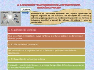 Objetivo
                          Proporcionar las plataformas apropiadas para soportar aplicaciones de
                          negocios originados de una evaluación del desempeño del hardware y
                          software apropiada; provisión de mantenimiento preventivo de hardware e
                          instalación, seguridad y control del software del sistema y toma en
                          consideración:



AI 3.1 Evaluación de tecnología

Para identificar el impacto del nuevo hardware o software sobre el rendimiento del
sistema general.

AI 3.2 Mantenimiento preventivo

Del hardware con el objeto de reducir la frecuencia y el impacto de fallas de
rendimiento.

AI 3.3 Seguridad del software de sistema

Instalación y mantenimiento para no arriesgar la seguridad de los datos y programas
ya almacenados en el mismo
 