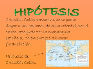 Cristóbal Colón pensaba que se podía
llegar a las regiones de Asia oriental, por el
Oeste. Apoyado por la monarquía
española, Colón empezó a buscar
financiación.

Hipótesis de
Cristóbal Colón.
 