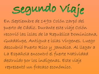 En Septiembre de 1493 Colón zarpó del
puerto de Cádiz. Durante este viaje Colón
recorrió las islas de la Republica Dominicana,
Guadalupe, Antigua e islas Vírgenes. Luego
descubrió Puerto Rico y Jamaica. Al llegar a
La Española encontró el fuerte Natividad
destruido por los indígenas. Este viaje
 representó un fracaso económico.
 