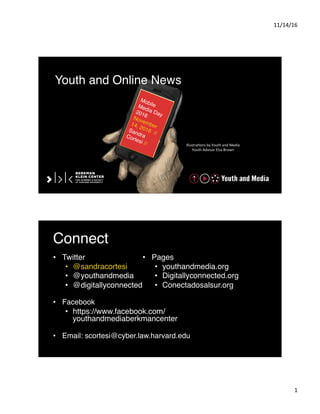 11/14/16	
  
1	
  
Illustra-ons	
  by	
  Youth	
  and	
  Media	
  	
  
Youth	
  Advisor	
  Elsa	
  Brown	
  
Youth and Online News
MobileMedia Day2016November14, 2016 //
SandraCortesi //
Connect
•  Twitter
•  @sandracortesi
•  @youthandmedia
•  @digitallyconnected
•  Facebook
•  https://www.facebook.com/
youthandmediaberkmancenter
•  Email: scortesi@cyber.law.harvard.edu
•  Pages
•  youthandmedia.org
•  Digitallyconnected.org
•  Conectadosalsur.org
 