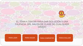 EL TEMA A TRATAR PARA DAR SOLUCIÒN A UNA
FALENCIA DEL SALON DE CLASE DE CUALQUIER
GRADO
PLE LA ACENTUACIÓN
PARA LEER PARA HACER PARA COMPARTIR PARA EVALUAR
 