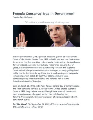 Female Conservatives in Government
Sandra Day O'Connor
This article is provided courtesy of History.com
history.com
Sandra Day O’Connor (1930-) was an associate justice of the Supreme
Court of the United States from 1981 to 2006, and was the first woman
to serve on the Supreme Court. A moderate conservative, she was known
for her dispassionate and meticulously researched opinions. For 24
years, Sandra Day O’Connor was a pioneering force on the Supreme
Court and will always be remembered as acting as a sturdy guiding hand
in the court’s decisions during those years—and serving as a swing vote
in many important cases. In 2009 her accomplishments were
acknowledged by President Obama, who honored her with the
Presidential Medal of Freedom.
Born on March 26, 1930, in El Paso, Texas, Sandra Day O’Connor became
the first woman to serve as a justice on the United States Supreme
Court in 1981. Long before she would weigh in on some of the nation’s
most pressing cases, she spent part of her childhood on her
family’s Arizona ranch. O’Connor was adept at riding and assisted with
some ranch duties.
Did You Know? On September 21, 1981, O'Connor was confirmed by the
U.S. Senate with a vote of 99–0.
 