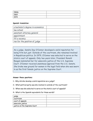 1960s
1969
1974
Spanish translation:
a bachelor’s degree in economics
law school
assistant attorney general
appointment
fill a vacancy
ran for the position of judge
As a judge, Sandra Day O’Connor developed a solid reputation for
being firm but just. Outside of the courtroom, she remained involved
in Republican politics. In 1979, O’Connor was selected to serve on the
state’s court of appeals. Only two years later, President Ronald
Reagan nominated her for associate justice of the U.S. Supreme
Court. O’Connor received unanimous approval from the U.S. Senate.
She broke new ground for women in the legal field when she was sworn
in as the first female justice on the Supreme Court.
Answer these questions:
1.- Why did she develop a solid reputation as a judge?
2.- What political party was she involved in outside of the courtroom?
3.- When was she selected to serve on the state’s court of appeals?
4.- What is the Spanish equivalents for these words?
judge
courtroom
court of appeals
associate justice
justice on the Supreme Court
 