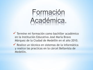  Termine mi formación como bachiller académico
en la Institución Educativa José María Bravo
Márquez de la Ciudad de Medellín en el año 2010.
 Realice un técnico en sistemas de la informática
y realice las practicas en la cárcel Bellavista de
Medellín.
 