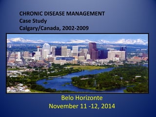 CHRONIC DISEASE MANAGEMENT Case Study Calgary/Canada, 2002-2009 
Belo Horizonte 
November 11 -12, 2014 
 