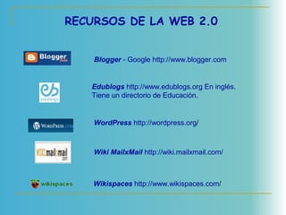 RECURSOS DE LA WEB 2.0
 Blogger - Google http://www.blogger.com
 Edublogs http://www.edublogs.org En inglés.
Tiene un directorio de Educación.
WordPress http://wordpress.org/
 Wiki MailxMail http://wiki.mailxmail.com/
 Wikispaces http://www.wikispaces.com/
 