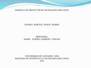 GERENCIA DE PROYECTOS DE TECNOLOGÍA EDUCATIVA
SANDRA MARITZA DURÁN IBARRA
PROFESORA:
MARÍA AURORA BARBERY CONCHA
UNIVERSIDAD DE SANTADER UDES
MAESTRIA DE GESTIÓN EN LA TECNOLOGÍA EDUCATIVA
2016
 