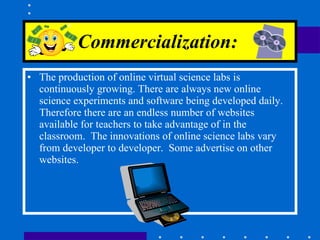 Commercialization :   The production of online virtual science labs is continuously growing. There are always new online science experiments and software being developed daily.  Therefore there are an endless number of websites available for teachers to take advantage of in the classroom.  The innovations of online science labs vary from developer to developer.  Some advertise on other websites.  