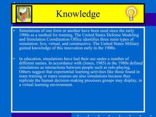 Knowledge Simulations of one form or another have been used since the early 1900s as a method for training, The United States Defense Modeling and Simulation Coordination Office identifies three main types of simulation: live, virtual, and constructive. The United States Military gained knowledge of this innovation early in the 1900s.  In education, simulations have had their use under a number of different names. In accordance with (Jones, 1985) in the 1980s defined simulations as interactions between people such as role-playing. Others suggest that experiential learning activities like those found in team training or ropes courses are also simulations because they replicate the human decision-making processes groups may display, in a virtual learning environment. 
