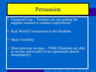 Financial Cuts – Teachers are not getting the supplies needed to conduct experiments. Real World Connections to the Students More Visibility Most precious savings – TIME (Students are able to see the end results of an experiment almost immediately)  Persuasion 