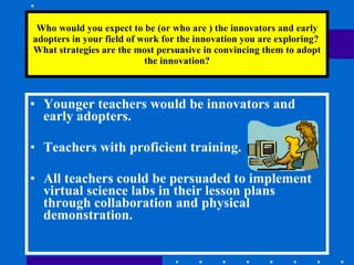 Who would you expect to be (or who are ) the innovators and early adopters in your field of work for the innovation you are exploring?  What strategies are the most persuasive in convincing them to adopt the innovation? Younger teachers would be innovators and early adopters. Teachers with proficient training. All teachers could be persuaded to implement virtual science labs in their lesson plans through collaboration and physical demonstration.  