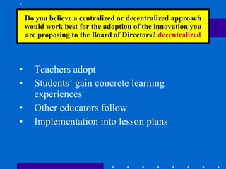 Do you believe a centralized or decentralized approach would work best for the adoption of the innovation you are proposing to the Board of Directors?  decentralized Teachers adopt Students’ gain concrete learning experiences Other educators follow Implementation into lesson plans 