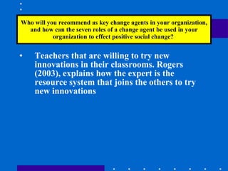 Who will you recommend as key change agents in your organization, and how can the seven roles of a change agent be used in your organization to effect positive social change?  Teachers that are willing to try new innovations in their classrooms. Rogers (2003), explains how the expert is the resource system that joins the others to try new innovations 
