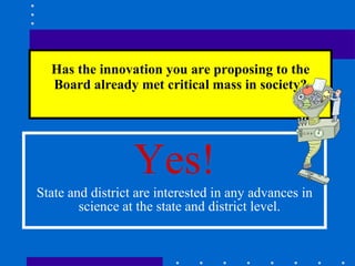 Has the innovation you are proposing to the Board already met critical mass in society? Yes! State and district are interested in any advances in science at the state and district level.  