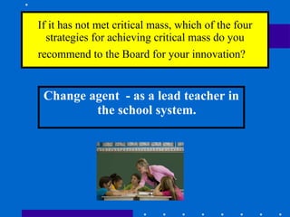 If it has not met critical mass, which of the four strategies for achieving critical mass do you recommend to the Board for your innovation?    Change agent  - as a lead teacher in the school system. 
