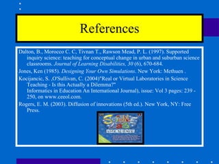References Dalton, B., Morocco C. C, Tivnan T., Rawson Mead, P. L. (1997). Supported inquiry science: teaching for conceptual change in urban and suburban science classrooms.  Journal of Learning Disabilities, 30  (6), 670-684.  Jones, Ken (1985).  Designing Your Own Simulations . New York: Methuen . Kocijancic, S. ,O'Sullivan, C. (2004)"Real or Virtual Laboratories in Science  Teaching - Is this Actually a Dilemma?"  Informatics in Education An International Journal), issue: Vol 3 pages: 239 - 250, on www.ceeol.com.  Rogers, E. M. (2003). Diffusion of innovations (5th ed.). New York, NY: Free Press. 
