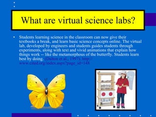 What are virtual science labs? Students learning science in the classroom can now give their textbooks a break, and learn basic science concepts online. The virtual lab, developed by engineers and students guides students through experiments, along with text and vivid animations that explain how things work -- like the metamorphous of the butterfly. Students learn best by doing.  (Dalton et al., 1997).  http:// www.cited.org/index.aspx?page_id =148 