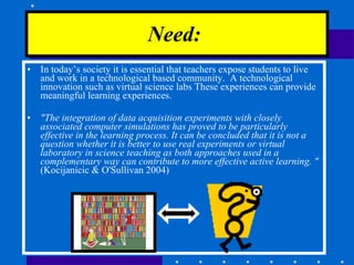 In today’s society it is essential that teachers expose students to live and work in a technological based community.  A technological innovation such as virtual science labs These experiences can provide meaningful learning experiences.  "The integration of data acquisition experiments with closely associated computer simulations has proved to be particularly effective in the learning process. It can be concluded that it is not a question whether it is better to use real experiments or virtual laboratory in science teaching as both approaches used in a complementary way can contribute to more effective active learning. "  (Kocijanicic & O'Sullivan 2004) Need:   