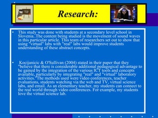 Research:   This study was done with students at a secondary level school in Slovenia..The content being studied is the movement of sound waves in this particular article. This team of researchers set out to show that using "virtual" labs with "real" labs would improve students understanding of these abstract concepts.  Kocijanicic & O'Sullivan (2004) stated in their paper that they "believe that there is considerable additional pedagogical advantage to be gained by the integration of the various ICT tools and concepts available, particularly by integrating "real" and "virtual" laboratory activities."The methods used were video conferences, teacher evaluations, students watching via the web and TV, virtual science labs, and email. As an elementary teacher, my students can connect to the real world through video conferences. For example, my students love the virtual science lab. 