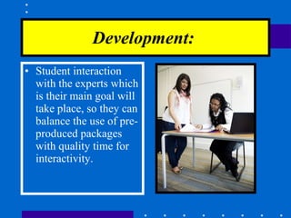 Development:   Student interaction with the experts which is their main goal will take place, so they can balance the use of pre-produced packages with quality time for interactivity. 