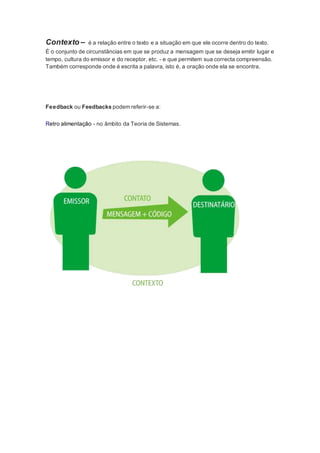 Contexto – é a relação entre o texto e a situação em que ele ocorre dentro do texto. 
É o conjunto de circunstâncias em que se produz a mensagem que se deseja emitir lugar e 
tempo, cultura do emissor e do receptor, etc. - e que permitem sua correcta compreensão. 
Também corresponde onde é escrita a palavra, isto é, a oração onde ela se encontra. 
Feedback ou Feedbacks podem referir-se a: 
Retro alimentação - no âmbito da Teoria de Sistemas. 
