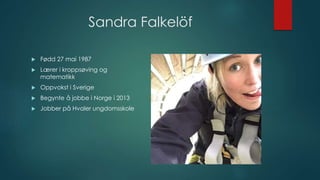 Sandra Falkelöf
 Fødd 27 mai 1987
 Lærer i kroppsøving og
matematikk
 Oppvokst i Sverige
 Begynte å jobbe i Norge i 2013
 Jobber på Hvaler ungdomsskole
 