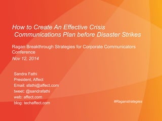 How to Create An Effective Crisis 
Communications Plan before Disaster Strikes 
Ragan Breakthrough Strategies for Corporate Communicators 
Conference 
Nov 12, 2014 
Sandra Fathi 
President, Affect 
Email: sfathi@affect.com 
tweet: @sandrafathi 
web: affect.com 
blog: techaffect.com 
#Raganstrategies 
 