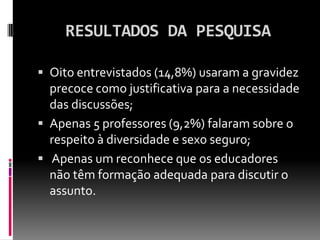 RESULTADOS DA PESQUISA

 Oito entrevistados (14,8%) usaram a gravidez
  precoce como justificativa para a necessidade
  das discussões;
 Apenas 5 professores (9,2%) falaram sobre o
  respeito à diversidade e sexo seguro;
 Apenas um reconhece que os educadores
  não têm formação adequada para discutir o
  assunto.
 