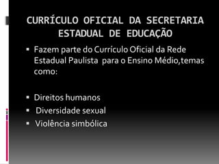CURRÍCULO OFICIAL DA SECRETARIA
     ESTADUAL DE EDUCAÇÃO
 Fazem parte do Currículo Oficial da Rede
  Estadual Paulista para o Ensino Médio,temas
  como:

 Direitos humanos
 Diversidade sexual
 Violência simbólica
 